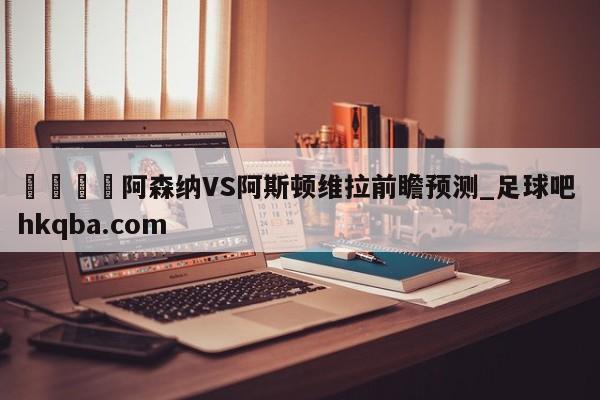 🍢阿森纳VS阿斯顿维拉前瞻预测_足球吧 hkqba.com
