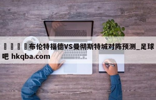 🍢布伦特福德VS曼彻斯特城对阵预测_足球吧 hkqba.com