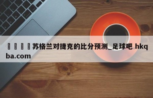 🍢苏格兰对捷克的比分预测_足球吧 hkqba.com