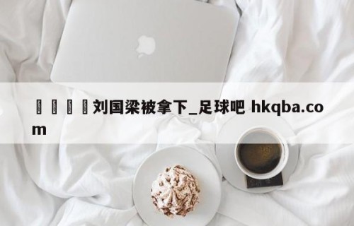 🍢刘国梁被拿下_足球吧 hkqba.com