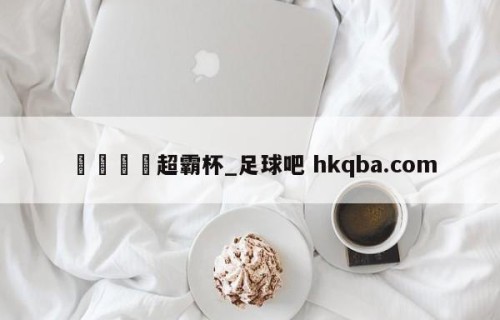🍢超霸杯_足球吧 hkqba.com