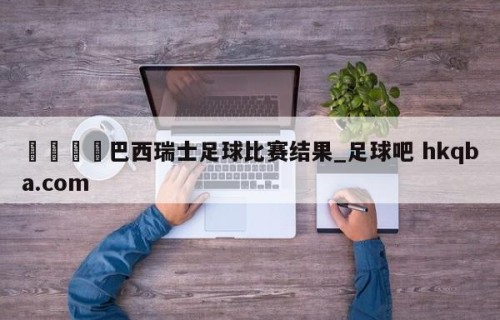 🍢巴西瑞士足球比赛结果_足球吧 hkqba.com