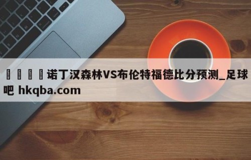 🍢诺丁汉森林VS布伦特福德比分预测_足球吧 hkqba.com