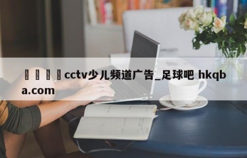 🍢cctv少儿频道广告_足球吧 hkqba.com
