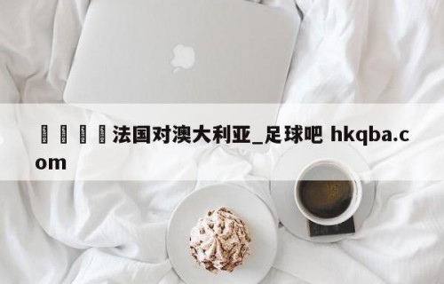 🍢法国对澳大利亚_足球吧 hkqba.com