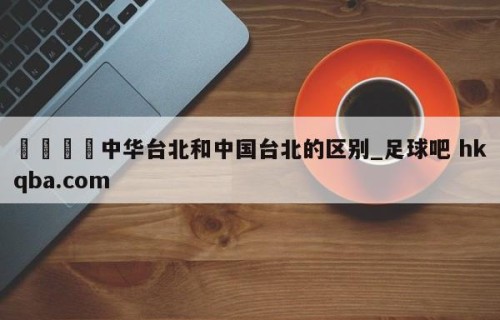 🍢中华台北和中国台北的区别_足球吧 hkqba.com