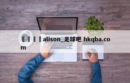 🍢alison_足球吧 hkqba.com