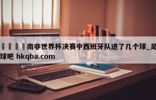 🍢南非世界杯决赛中西班牙队进了几个球_足球吧 hkqba.com