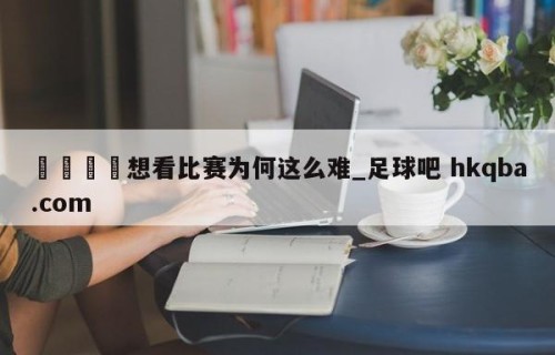 🍢想看比赛为何这么难_足球吧 hkqba.com