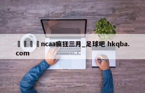 🍢ncaa疯狂三月_足球吧 hkqba.com