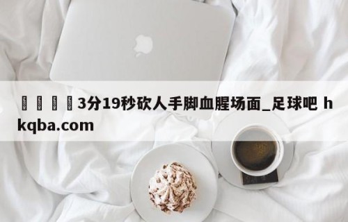 🍢3分19秒砍人手脚血腥场面_足球吧 hkqba.com