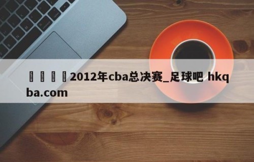 🍢2012年cba总决赛_足球吧 hkqba.com