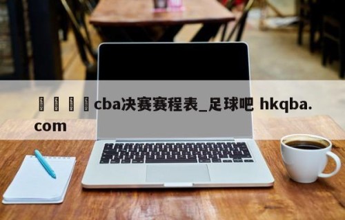 🍢cba决赛赛程表_足球吧 hkqba.com