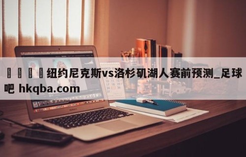 🍢纽约尼克斯vs洛杉矶湖人赛前预测_足球吧 hkqba.com