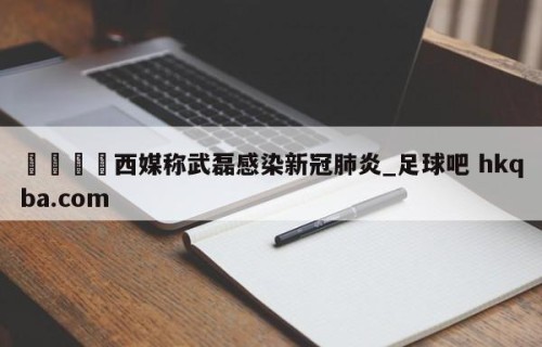 🍢西媒称武磊感染新冠肺炎_足球吧 hkqba.com