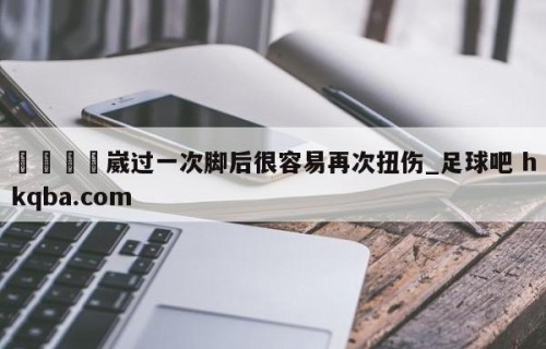 🍢崴过一次脚后很容易再次扭伤_足球吧 hkqba.com