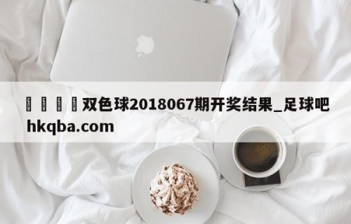 🍢双色球2018067期开奖结果_足球吧 hkqba.com