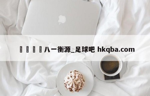 🍢八一衡源_足球吧 hkqba.com