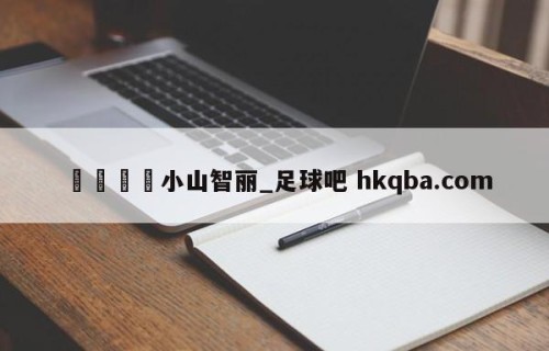 🍢小山智丽_足球吧 hkqba.com