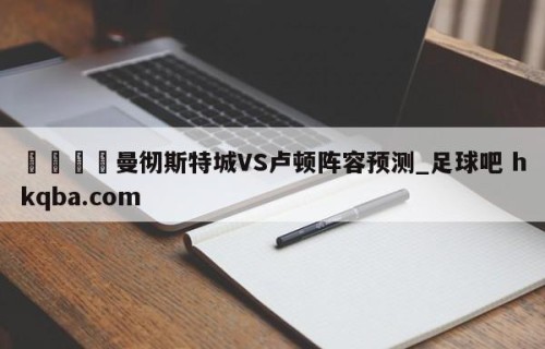 🍢曼彻斯特城VS卢顿阵容预测_足球吧 hkqba.com