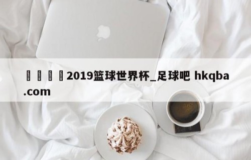 🍢2019篮球世界杯_足球吧 hkqba.com