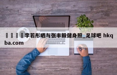 🍢李若彤晒与张丰毅健身照_足球吧 hkqba.com