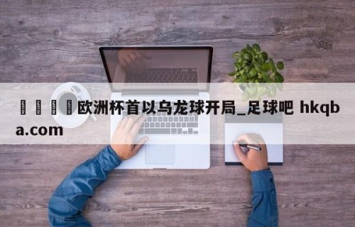 🍢欧洲杯首以乌龙球开局_足球吧 hkqba.com