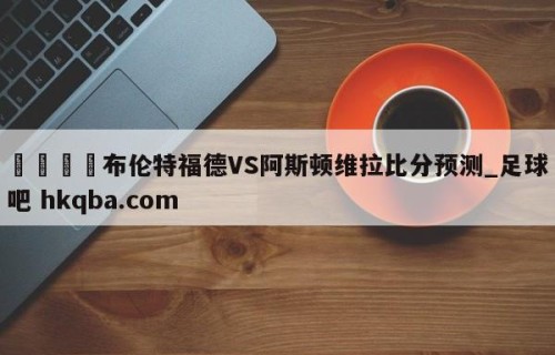 🍢布伦特福德VS阿斯顿维拉比分预测_足球吧 hkqba.com