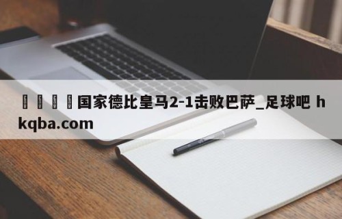 🍢国家德比皇马2-1击败巴萨_足球吧 hkqba.com