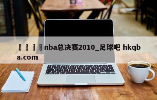 🍢nba总决赛2010_足球吧 hkqba.com
