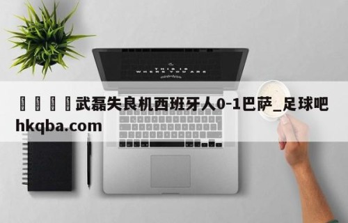 🍢武磊失良机西班牙人0-1巴萨_足球吧 hkqba.com
