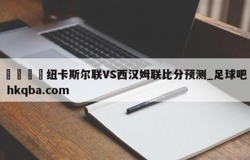 🍢纽卡斯尔联VS西汉姆联比分预测_足球吧 hkqba.com
