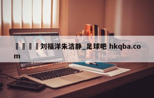 🍢刘福洋朱洁静_足球吧 hkqba.com