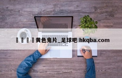 🍢黄色鬼片_足球吧 hkqba.com