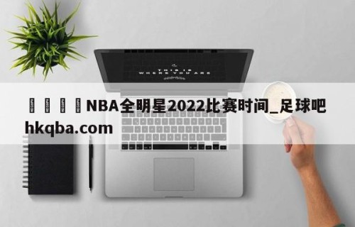 🍢NBA全明星2022比赛时间_足球吧 hkqba.com