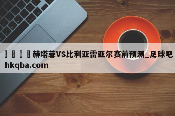 🍢赫塔菲VS比利亚雷亚尔赛前预测_足球吧 hkqba.com