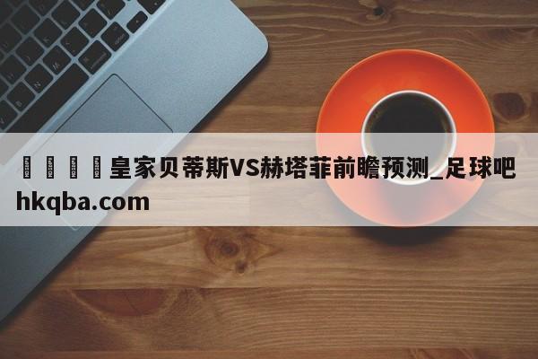 🍢皇家贝蒂斯VS赫塔菲前瞻预测_足球吧 hkqba.com