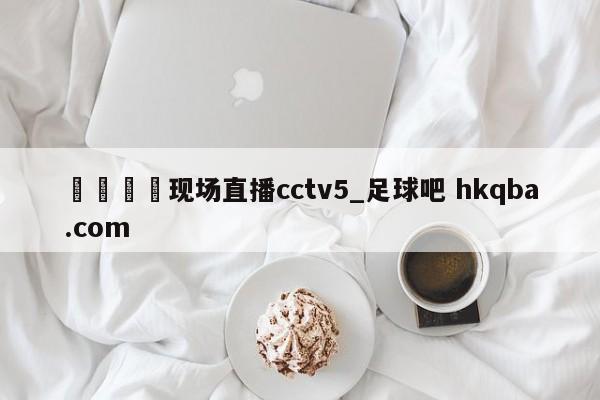 🍢现场直播cctv5_足球吧 hkqba.com
