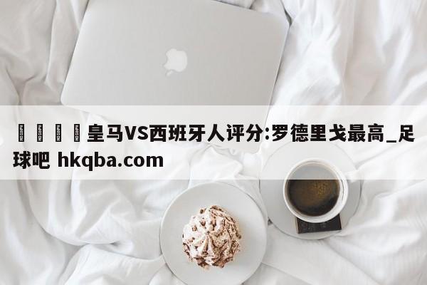 🍢皇马VS西班牙人评分:罗德里戈最高_足球吧 hkqba.com