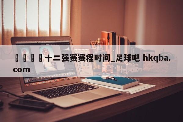 🍢十二强赛赛程时间_足球吧 hkqba.com