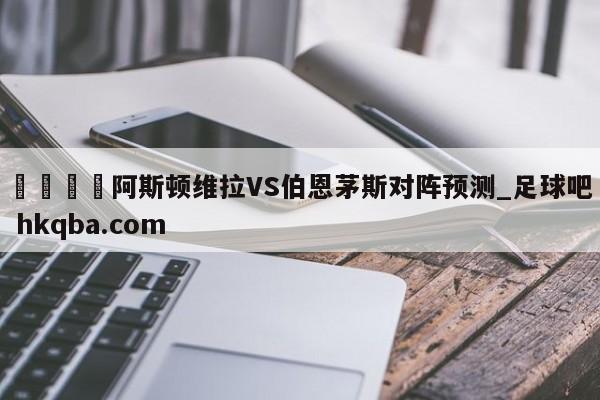 🍢阿斯顿维拉VS伯恩茅斯对阵预测_足球吧 hkqba.com