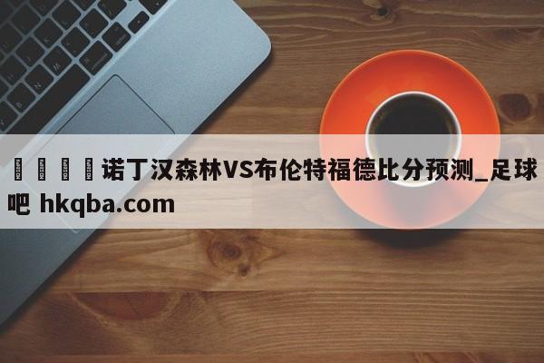 🍢诺丁汉森林VS布伦特福德比分预测_足球吧 hkqba.com