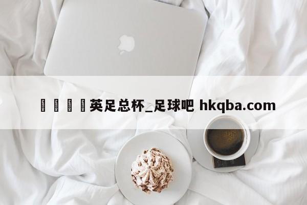 🍢英足总杯_足球吧 hkqba.com