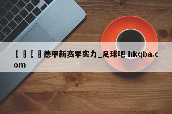 🍢德甲新赛季实力_足球吧 hkqba.com
