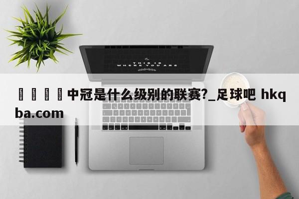 🍢中冠是什么级别的联赛?_足球吧 hkqba.com