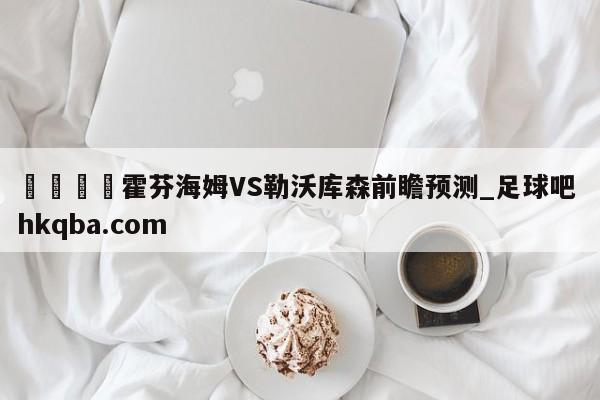 🍢霍芬海姆VS勒沃库森前瞻预测_足球吧 hkqba.com
