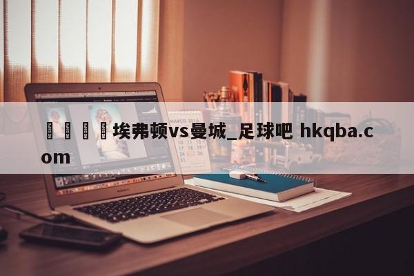 🍢埃弗顿vs曼城_足球吧 hkqba.com