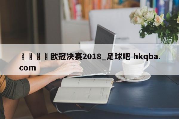 🍢欧冠决赛2018_足球吧 hkqba.com