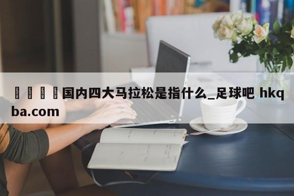 🍢国内四大马拉松是指什么_足球吧 hkqba.com