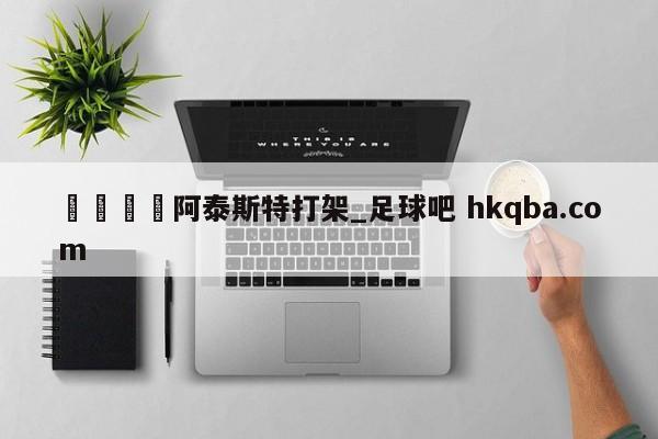 🍢阿泰斯特打架_足球吧 hkqba.com